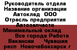 Руководитель отдела › Название организации ­ Автоклад, ООО › Отрасль предприятия ­ Автозапчасти › Минимальный оклад ­ 40 000 - Все города Работа » Вакансии   . Чувашия респ.,Новочебоксарск г.